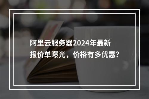 阿里云服务器2024年最新报价单曝光，价格有多优惠？