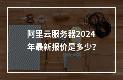 阿里云服务器2024年最新报价是多少？