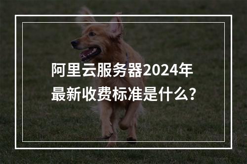阿里云服务器2024年最新收费标准是什么？