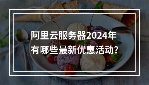 阿里云服务器2024年有哪些最新优惠活动？