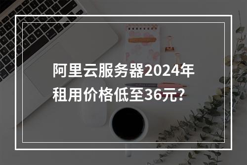 阿里云服务器2024年租用价格低至36元？