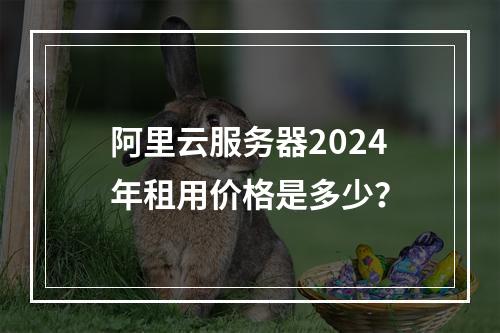 阿里云服务器2024年租用价格是多少？