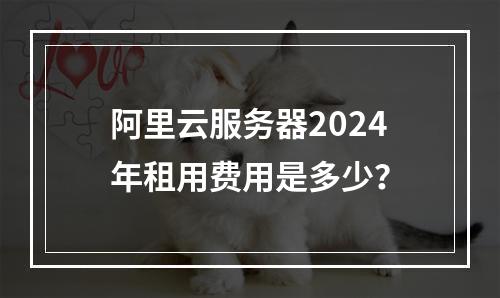 阿里云服务器2024年租用费用是多少？