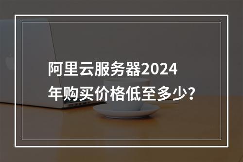 阿里云服务器2024年购买价格低至多少？
