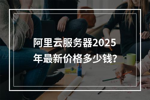 阿里云服务器2025年最新价格多少钱？