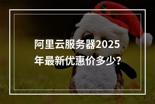 阿里云服务器2025年最新优惠价多少？