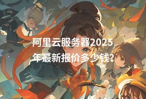 阿里云服务器2025年最新报价多少钱？