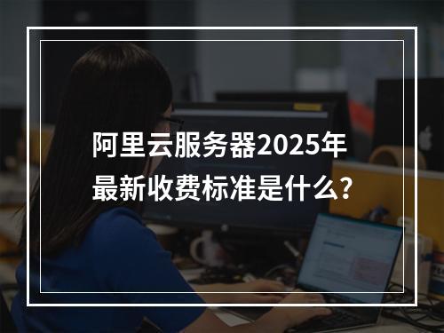 阿里云服务器2025年最新收费标准是什么？