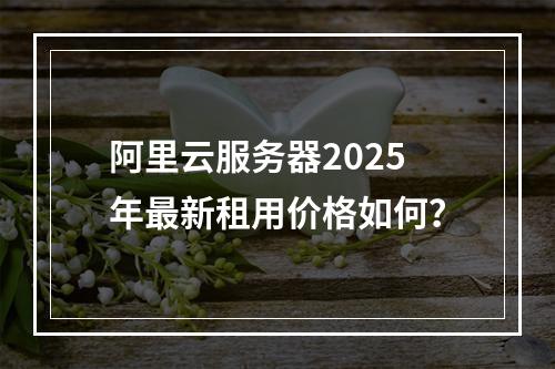 阿里云服务器2025年最新租用价格如何？