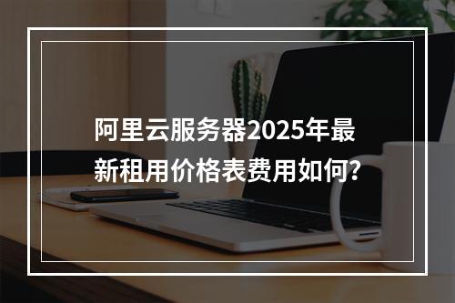 阿里云服务器2025年最新租用价格表费用如何？