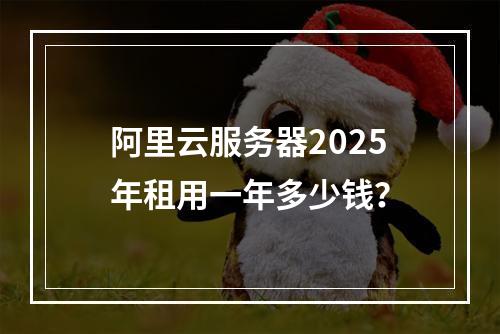 阿里云服务器2025年租用一年多少钱？