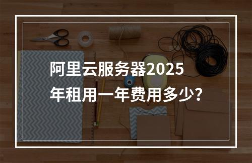 阿里云服务器2025年租用一年费用多少？