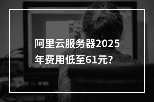 阿里云服务器2025年费用低至61元？
