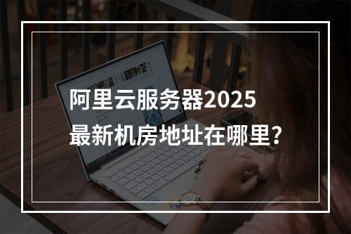 阿里云服务器2025最新机房地址在哪里？