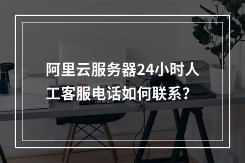 阿里云服务器24小时人工客服电话如何联系？