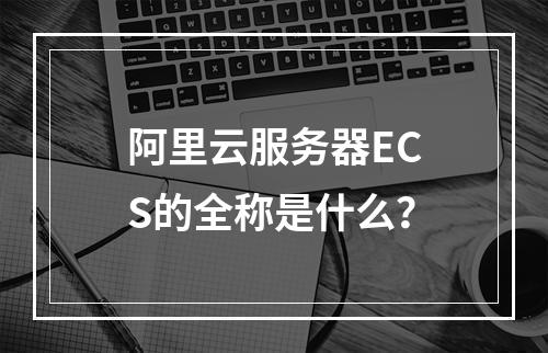 阿里云服务器ECS的全称是什么？