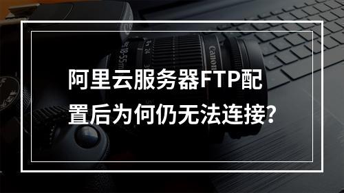 阿里云服务器FTP配置后为何仍无法连接？