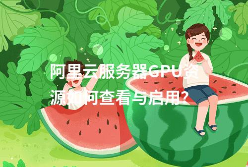 阿里云服务器GPU资源如何查看与启用？