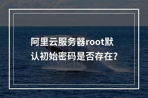 阿里云服务器root默认初始密码是否存在？