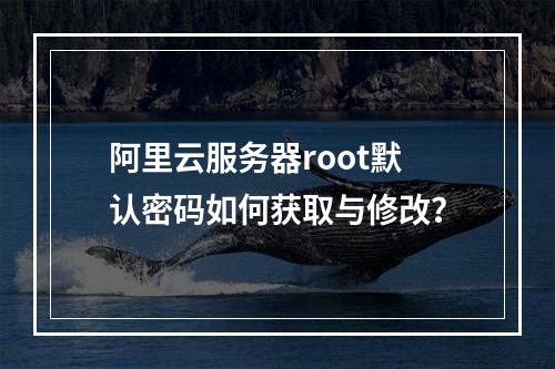 阿里云服务器root默认密码如何获取与修改？
