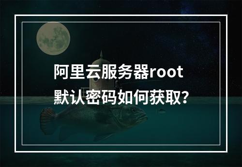 阿里云服务器root默认密码如何获取？