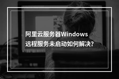 阿里云服务器Windows远程服务未启动如何解决？