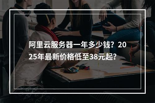 阿里云服务器一年多少钱？2025年最新价格低至38元起？