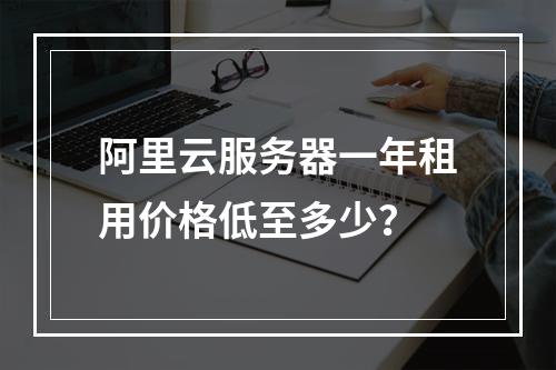阿里云服务器一年租用价格低至多少？