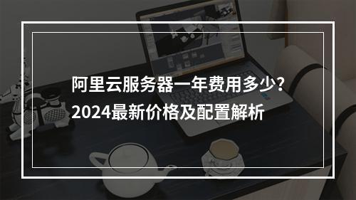 阿里云服务器一年费用多少？2024最新价格及配置解析