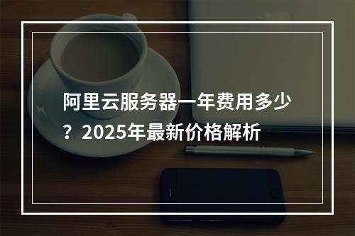 阿里云服务器一年费用多少？2025年最新价格解析
