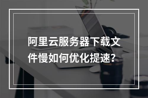 阿里云服务器下载文件慢如何优化提速？