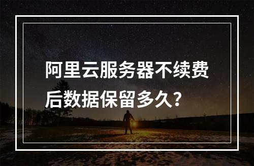 阿里云服务器不续费后数据保留多久？