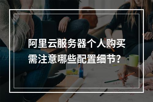 阿里云服务器个人购买需注意哪些配置细节？