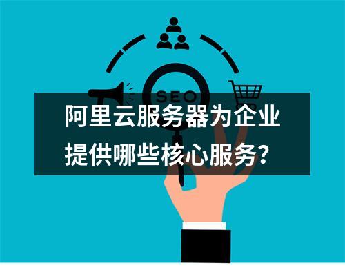 阿里云服务器为企业提供哪些核心服务？