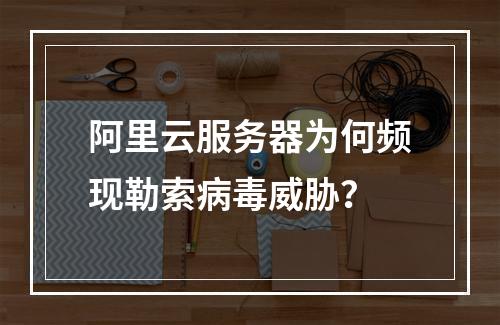 阿里云服务器为何频现勒索病毒威胁？