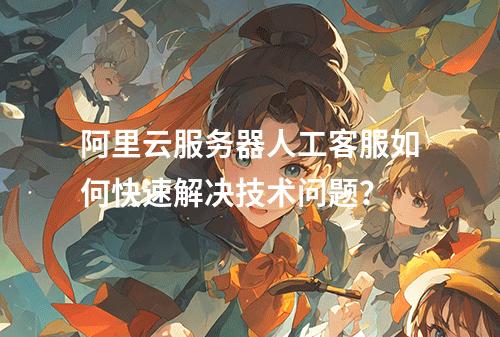 阿里云服务器人工客服如何快速解决技术问题？