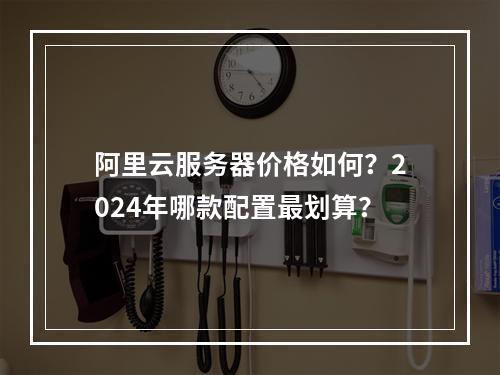 阿里云服务器价格如何？2024年哪款配置最划算？