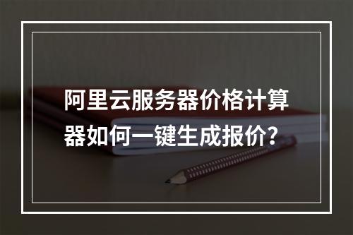 阿里云服务器价格计算器如何一键生成报价？