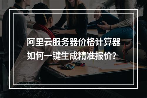阿里云服务器价格计算器如何一键生成精准报价？