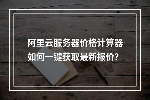 阿里云服务器价格计算器如何一键获取最新报价？