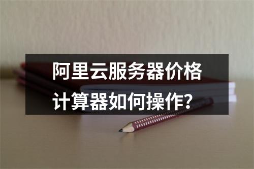 阿里云服务器价格计算器如何操作？