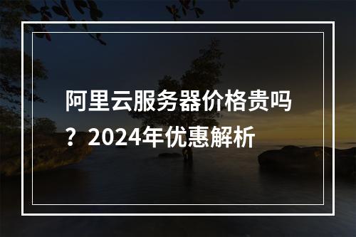 阿里云服务器价格贵吗？2024年优惠解析