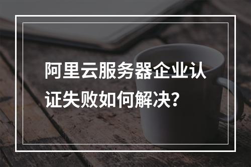 阿里云服务器企业认证失败如何解决？