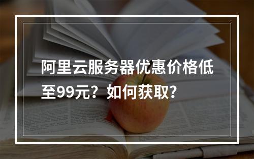 阿里云服务器优惠价格低至99元？如何获取？
