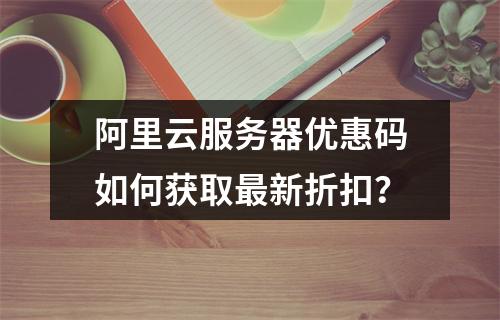 阿里云服务器优惠码如何获取最新折扣？