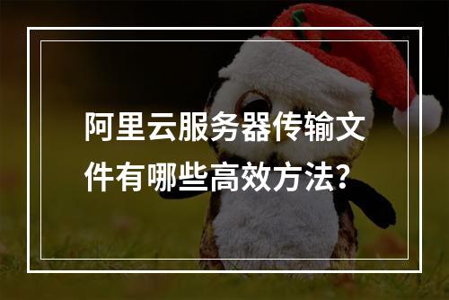阿里云服务器传输文件有哪些高效方法？
