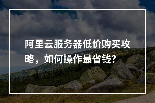 阿里云服务器低价购买攻略，如何操作最省钱？