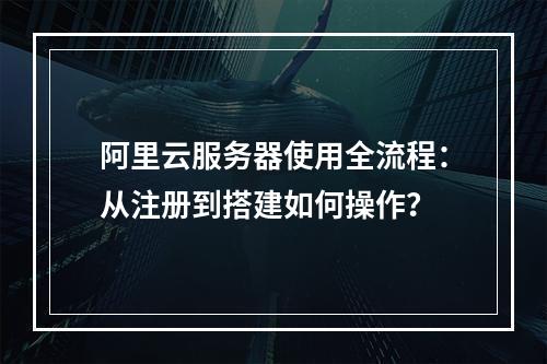 阿里云服务器使用全流程：从注册到搭建如何操作？