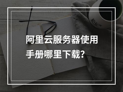 阿里云服务器使用手册哪里下载？