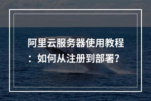 阿里云服务器使用教程：如何从注册到部署？